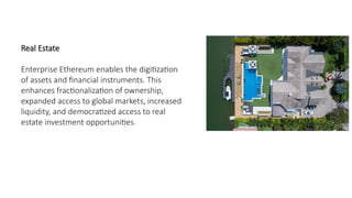 Real Estate
Enterprise Ethereum enables the digitization
of assets and financial instruments. This
enhances fractionalization of ownership,
expanded access to global markets, increased
liquidity, and democratized access to real
estate investment opportunities.
 