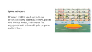 Sports and esports
Ethereum enabled smart contracts can
streamline existing esports operations, provide
new revenue models, and enhance fan
engagement with enhanced loyalty programs
and incentives.
 