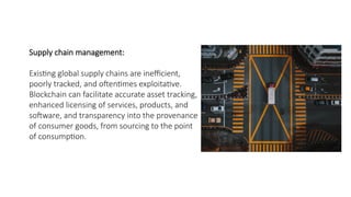 Supply chain management:
Existing global supply chains are inefficient,
poorly tracked, and oftentimes exploitative.
Blockchain can facilitate accurate asset tracking,
enhanced licensing of services, products, and
software, and transparency into the provenance
of consumer goods, from sourcing to the point
of consumption.
 