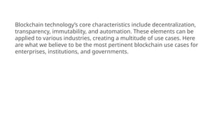 Blockchain technology’s core characteristics include decentralization,
transparency, immutability, and automation. These elements can be
applied to various industries, creating a multitude of use cases. Here
are what we believe to be the most pertinent blockchain use cases for
enterprises, institutions, and governments.
 