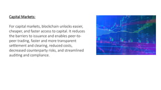 Capital Markets:
For capital markets, blockchain unlocks easier,
cheaper, and faster access to capital. It reduces
the barriers to issuance and enables peer-to-
peer trading, faster and more transparent
settlement and clearing, reduced costs,
decreased counterparty risks, and streamlined
auditing and compliance.
 