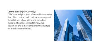 Central Bank Digital Currency:
CBDCs are a digital form of central bank money
that offers central banks unique advantages at
the retail and wholesale levels, including
increased financial access for individual
customers and a more efficient infrastructure
for interbank settlements.
 