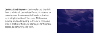 Decentralized finance—DeFi—refers to the shift
from traditional, centralized financial systems to
peer-to-peer finance enabled by decentralized
technologies built on Ethereum. Millions are
building and participating in this new economic
system that is setting new standards for financial
access, opportunity, and trust.
 