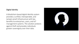 Digital Identity
A blockchain-based digital identity system
provides a unified, interoperable, and
tamper-proof infrastructure with key
benefits to enterprises, users, and IoT
management systems. The solution protects
against theft and provides individuals
greater sovereignty over their data.
 