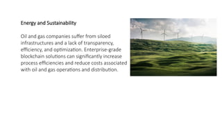 Energy and Sustainability
Oil and gas companies suffer from siloed
infrastructures and a lack of transparency,
efficiency, and optimization. Enterprise-grade
blockchain solutions can significantly increase
process efficiencies and reduce costs associated
with oil and gas operations and distribution.
 