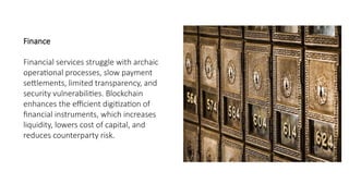 Finance
Financial services struggle with archaic
operational processes, slow payment
settlements, limited transparency, and
security vulnerabilities. Blockchain
enhances the efficient digitization of
financial instruments, which increases
liquidity, lowers cost of capital, and
reduces counterparty risk.
 