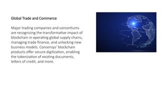 Global Trade and Commerce
Major trading companies and consortiums
are recognizing the transformative impact of
blockchain in operating global supply chains,
managing trade finance, and unlocking new
business models. Consensys’ blockchain
products offer secure digitization, enabling
the tokenization of existing documents,
letters of credit, and more.
 