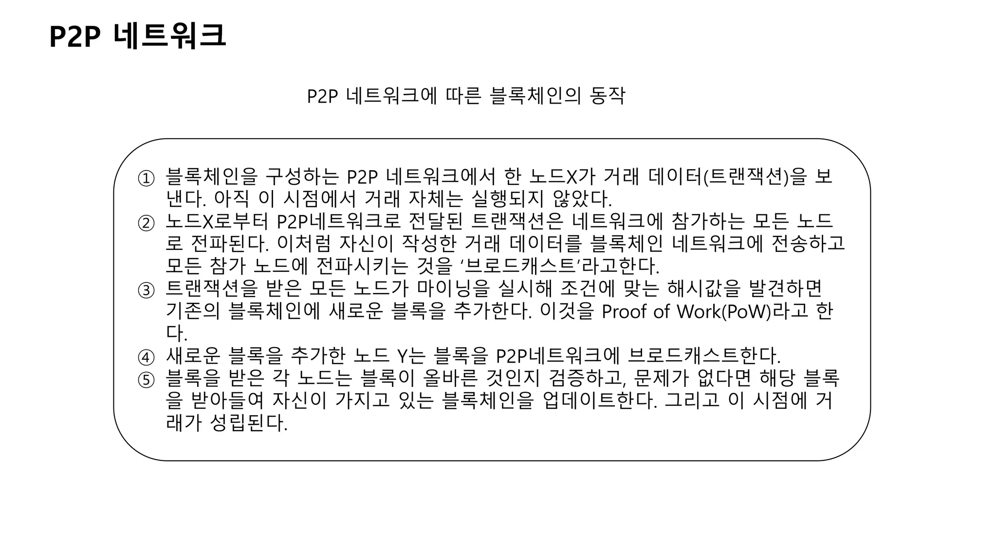 P2P 네트워크
P2P 네트워크에 따른 블록체인의 동작
① 블록체인을 구성하는 P2P 네트워크에서 한 노드X가 거래 데이터(트랜잭션)을 보
낸다. 아직 이 시점에서 거래 자체는 실행되지 않았다.
② 노드X로부터 P2P네트워크로 전달된 트랜잭션은 네트워크에 참가하는 모든 노드
로 전파된다. 이처럼 자신이 작성한 거래 데이터를 블록체인 네트워크에 전송하고
모든 참가 노드에 전파시키는 것을 ‘브로드캐스트’라고한다.
③ 트랜잭션을 받은 모든 노드가 마이닝을 실시해 조건에 맞는 해시값을 발견하면
기존의 블록체인에 새로운 블록을 추가한다. 이것을 Proof of Work(PoW)라고 한
다.
④ 새로운 블록을 추가한 노드 Y는 블록을 P2P네트워크에 브로드캐스트한다.
⑤ 블록을 받은 각 노드는 블록이 올바른 것인지 검증하고, 문제가 없다면 해당 블록
을 받아들여 자신이 가지고 있는 블록체인을 업데이트한다. 그리고 이 시점에 거
래가 성립된다.
 