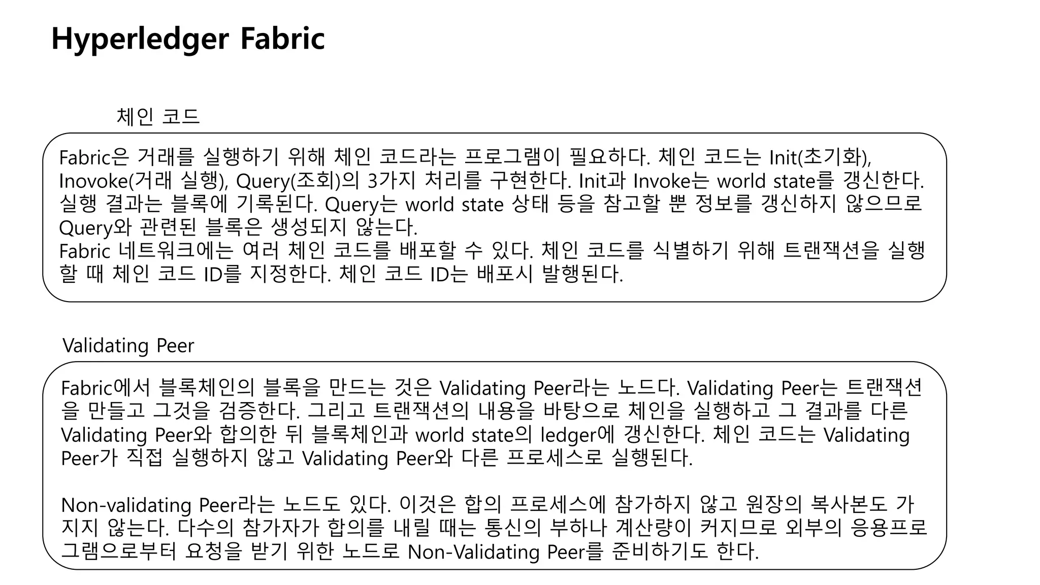 Hyperledger Fabric
체인 코드
Fabric은 거래를 실행하기 위해 체인 코드라는 프로그램이 필요하다. 체인 코드는 Init(초기화),
Inovoke(거래 실행), Query(조회)의 3가지 처리를 구현한다. Init과 Invoke는 world state를 갱신한다.
실행 결과는 블록에 기록된다. Query는 world state 상태 등을 참고할 뿐 정보를 갱신하지 않으므로
Query와 관련된 블록은 생성되지 않는다.
Fabric 네트워크에는 여러 체인 코드를 배포할 수 있다. 체인 코드를 식별하기 위해 트랜잭션을 실행
할 때 체인 코드 ID를 지정한다. 체인 코드 ID는 배포시 발행된다.
Validating Peer
Fabric에서 블록체인의 블록을 만드는 것은 Validating Peer라는 노드다. Validating Peer는 트랜잭션
을 만들고 그것을 검증한다. 그리고 트랜잭션의 내용을 바탕으로 체인을 실행하고 그 결과를 다른
Validating Peer와 합의한 뒤 블록체인과 world state의 ledger에 갱신한다. 체인 코드는 Validating
Peer가 직접 실행하지 않고 Validating Peer와 다른 프로세스로 실행된다.
Non-validating Peer라는 노드도 있다. 이것은 합의 프로세스에 참가하지 않고 원장의 복사본도 가
지지 않는다. 다수의 참가자가 합의를 내릴 때는 통신의 부하나 계산량이 커지므로 외부의 응용프로
그램으로부터 요청을 받기 위한 노드로 Non-Validating Peer를 준비하기도 한다.
 