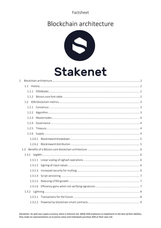 Factsheet
Disclaimer: As with any crypto-currency, there is inherent risk. While XSN endeavors to implement to the best of their abilities,
they make no representations as to future value and individuals purchase XSN at their own risk.
Blockchain architecture
1. Blockchain architecture…………………………………………………………………………………………………………………..2
1.1 History...................................................................................................................................... 2
1.1.1 POSWallet.......................................................................................................................... 2
1.1.2 Bitcoin.core fork table....................................................................................................... 2
1.2 XSN blockchain metrics............................................................................................................ 3
1.2.1 Consensus ......................................................................................................................... 3
1.2.2 Algorithm........................................................................................................................... 3
1.2.3 Masternodes ..................................................................................................................... 4
1.2.4 Governance....................................................................................................................... 4
1.2.5 Treasury............................................................................................................................. 4
1.2.6 Supply................................................................................................................................ 4
1.2.6.1 Blockreward breakdown............................................................................................. 5
1.2.6.2 Blockreward distribution ............................................................................................ 5
1.3 Benefits of a Bitcoin.core blockchain architecture ...................................................................... 6
1.3.1 SegWit................................................................................................................................... 6
1.3.1.1 Linear scaling of sighash operations ........................................................................... 6
1.3.1.2 Signing of input values................................................................................................ 6
1.3.1.3 Increased security for multisig.................................................................................... 6
1.3.1.4 Script versioning ......................................................................................................... 7
1.3.1.5 Reducing UTXO growth............................................................................................... 7
1.3.1.6 Efficiency gains when not verifying signatures ........................................................... 7
1.3.2 Lightning ............................................................................................................................... 8
1.3.2.1 Transactions for the future......................................................................................... 8
1.3.2.2 Powered by blockchain smart contracts..................................................................... 9
 