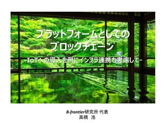 プラットフォームとしての
ブロックチェーン
B-frontier研究所 代表
高橋 浩
-IoTへの導入を例にインフラ連携も考慮してｰ
 