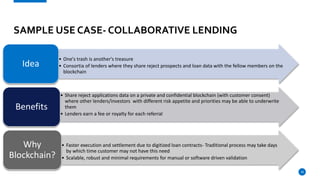 18
SAMPLE USE CASE- COLLABORATIVE LENDING
• One's trash is another's treasure
• Consortia of lenders where they share reject prospects and loan data with the fellow members on the
blockchain
Idea
• Share reject applications data on a private and confidential blockchain (with customer consent)
where other lenders/investors with different risk appetite and priorities may be able to underwrite
them
• Lenders earn a fee or royalty for each referral
Benefits
• Faster execution and settlement due to digitized loan contracts- Traditional process may take days
by which time customer may not have this need
• Scalable, robust and minimal requirements for manual or software driven validation
Why
Blockchain?
 