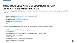 23
HOWTO ACCESS AND DEVELOP BLOCKCHAIN
APPLICATIONS USING PYTHON
There are many packages/APIs being created in Python and R for blockchain analysis and mining. Some of them
include-
• bitcoin- python [conda install -c auto bitcoin-python]
• Steem [ pip install steem]
• Blockchain.info [ pip install blockchain]
• Populus [pip install populus]
• Etc.
Most of these packages will allow you to do the following and many more activities-
• Build a brand new blockchain and cryptocurrency
• Smart Contract
• Explore data on blockchain- statistics, network details, # of blocks etc.
• Get specific data from blocks
• Proof of Work
• Add new blocks (with appropriate permission)
• Wallet and payment processing
• Etc.
 