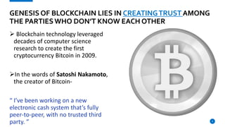  Blockchain technology leveraged
decades of computer science
research to create the first
cryptocurrency Bitcoin in 2009.
In the words of Satoshi Nakamoto,
the creator of Bitcoin-
“ I’ve been working on a new
electronic cash system that’s fully
peer-to-peer, with no trusted third
party. ” 8
GENESIS OF BLOCKCHAIN LIES IN CREATINGTRUST AMONG
THE PARTIESWHO DON’T KNOW EACH OTHER
 