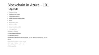 Blockchain in Azure - 101
• Agenda
1. Blockchain_Demo
2. Blockchain_MSFT_Cloud
3. Ransomware_wannacry
4. Ripple_distributed consensus ledger
5. Bitcoin
6. Bitcoin Mining Demo
7. Bitcoin Cash BCH
8. Bitcoin Smart Contract RSK
9. Ethereum_Vitalik
10. Bitcoin vs Ethereum
11. MyEtherWallet.etherscan.io
12. Sidechains_Ethereum
13. MSFT_Azure_Workbench_Ice Cream Retailer_use case , Media_use case, Escrow_use case
14. ICO
15. Smart Contract demo in Remix compiler
16. Visual Studio Code for web3 demo
17. Ethereum_Tools
 