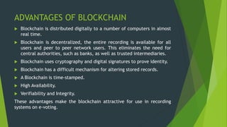 ADVANTAGES OF BLOCKCHAIN
 Blockchain is distributed digitally to a number of computers in almost
real time.
 Blockchain is decentralized, the entire recording is available for all
users and peer to peer network users. This eliminates the need for
central authorities, such as banks, as well as trusted intermediaries.
 Blockchain uses cryptography and digital signatures to prove identity.
 Blockchain has a difficult mechanism for altering stored records.
 A Blockchain is time-stamped.
 High Availability.
 Verifiability and Integrity.
These advantages make the blockchain attractive for use in recording
systems on e-voting.
 