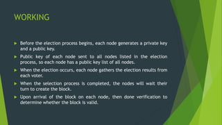 WORKING
 Before the election process begins, each node generates a private key
and a public key.
 Public key of each node sent to all nodes listed in the election
process, so each node has a public key list of all nodes.
 When the election occurs, each node gathers the election results from
each voter.
 When the selection process is completed, the nodes will wait their
turn to create the block.
 Upon arrival of the block on each node, then done verification to
determine whether the block is valid.
 