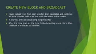 CREATE NEW BLOCK AND BROADCAST
 Nodes collect votes from each selector, then calculated and combined
with the previous hash as an electronic document in the system.
 It encrypts the hash value using the private key
 After the node that get the turn finished creating a new block, then
the block is broadcast to all nodes.
 
