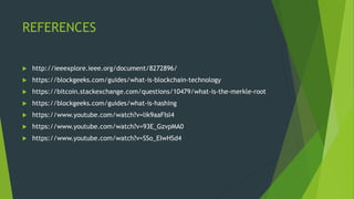 REFERENCES
 http://ieeexplore.ieee.org/document/8272896/
 https://blockgeeks.com/guides/what-is-blockchain-technology
 https://bitcoin.stackexchange.com/questions/10479/what-is-the-merkle-root
 https://blockgeeks.com/guides/what-is-hashing
 https://www.youtube.com/watch?v=lik9aaFIsl4
 https://www.youtube.com/watch?v=93E_GzvpMA0
 https://www.youtube.com/watch?v=SSo_EIwHSd4
 