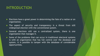 INTRODUCTION
 Elections have a great power in determining the fate of a nation or an
organization.
 The aspect of security and transparency is a threat from still
widespread election with the conventional system.
 General elections still use a centralized system, there is one
organization that manages it.
 Some of the problems that can occur in traditional electoral systems
is with an organization that has full control over the database and
system, it is possible to tamper with the database of considerable
opportunities.
 