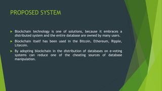 PROPOSED SYSTEM
 Blockchain technology is one of solutions, because it embraces a
distributed system and the entire database are owned by many users.
 Blockchain itself has been used in the Bitcoin, Ethereum, Ripple,
Litecoin.
 By adopting blockchain in the distribution of databases on e-voting
systems can reduce one of the cheating sources of database
manipulation.
 