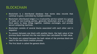 BLOCKCHAIN
 Blockchain is a distributed database that stores data records that
continue to grow, controlled by multiple entities.
 Blockchain (distributed ledger) is a trustworthy service system to a group
of nodes or non-trusting parties, generally blockchain acts as a reliable
third party to keep things together, mediate exchanges, and provide
secure computing machines.
 Blockchain consists of several blocks associated with each other and in
sequence
 To connect between one block with another block, the hash value of the
previous block inserted into the next block then calculated its hash value.
 The blocks are related because the hash values of the previous block are
used in the next block creation process.
 The first block is called the genesis block.
 