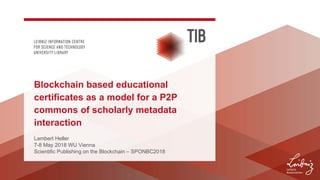 Lambert Heller
7-8 May 2018 WU Vienna
Scientific Publishing on the Blockchain – SPONBC2018
Blockchain based educational
certificates as a model for a P2P
commons of scholarly metadata
interaction
 