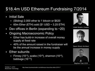 $18.4m USD Ethereum Fundraising 7/2014 
 Initial Sale 
 (Sliding) 2,000 ether to 1 bitcoin or $620 
 60m Ether (ETH) sold ($1 USD ~ 3.25 ETH) 
 Dev offices in Berlin (expanding to ~20) 
 Ongoing Macroeconomic Policy 
 Ether has build-in increase of overall money 
supply at fixed rate 
 40% of the amount raised in the fundraiser will 
be the annual increase in money supply 
 Ether subunits 
 Finney (10-3), szabo (10-6), shannon (10-9), 
babbage (10-12) 
October 11, 2014 
Blockchain Technology 
Vitalik Buterin, Creator 
Gavin Wood, Architect 
16 
Stephan Tual, CCO 
http://www.businessinsider.com/ethereum-launches-ether-2014-7 
 