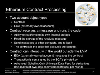 Ethereum Contract Processing 
October 11, 2014 
Blockchain Technology 
24 
 Two account object types 
 Contract 
 EOA (externally owned account) 
 Contract receives a message and runs the code 
 Ability to read/write to its own internal storage 
 Read the storage of the received message 
 Send messages to other contracts, and to itself 
 The contract is the code that executes the contract 
 Contract can interact with the world outside the EVM 
 EOA (externally owned account) messages the contract 
 Transaction is sent signed by the EOA’s private key 
 Advanced: SchellingCoin Universal Data Feed for derivatives 
(minimal trust, two-step commitment protocol per round) 
https://github.com/ethereum/wiki/wiki/Ethereum-Development-Tutorial 
https://blog.ethereum.org/2014/03/28/schellingcoin-a-minimal-trust-universal-data-feed/ 
 