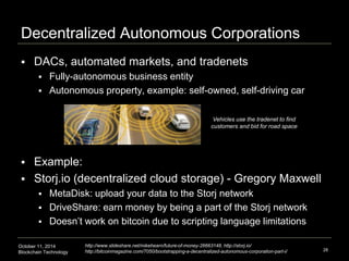 Decentralized Autonomous Corporations 
 DACs, automated markets, and tradenets 
 Fully-autonomous business entity 
 Autonomous property, example: self-owned, self-driving car 
 Example: 
Vehicles use the tradenet to find 
customers and bid for road space 
 Storj.io (decentralized cloud storage) - Gregory Maxwell 
 MetaDisk: upload your data to the Storj network 
 DriveShare: earn money by being a part of the Storj network 
 Doesn’t work on bitcoin due to scripting language limitations 
October 11, 2014 
Blockchain Technology 
28 
http://www.slideshare.net/mikehearn/future-of-money-26663148, http://storj.io/ 
http://bitcoinmagazine.com/7050/bootstrapping-a-decentralized-autonomous-corporation-part-i/ 
 