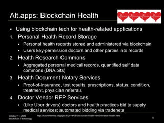 Alt.apps: Blockchain Health 
 Using blockchain tech for health-related applications 
1. Personal Health Record Storage 
 Personal health records stored and administered via blockchain 
 Users key-permission doctors and other parties into records 
2. Health Research Commons 
 Aggregated personal medical records, quantified self data 
commons (DNA.bits) 
3. Health Document Notary Services 
 Proof-of-insurance, test results, prescriptions, status, condition, 
treatment, physician referrals 
4. Doctor Vendor RFP Services 
 (Like Uber drivers) doctors and health practices bid to supply 
medical services; automated bidding via tradenets 
October 11, 2014 
Blockchain Technology 
32 
http://futurememes.blogspot.fr/2014/09/blockchain-health-remunerative-health.html 
 