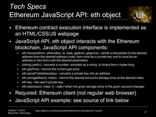 Tech Specs 
Ethereum JavaScript API: eth object 
 Ethereum contract execution interface is implemented as 
an HTML/CSS/JS webpage 
 JavaScript API, eth object interacts with the Ethereum 
blockchain, JavaScript API components: 
 eth.transact(from, ethervalue, to, data, gaslimit, gasprice) - sends a transaction to the desired 
address from the desired address (note: from must be a private key and to must be an 
address in hex form) with the desired parameters 
 (string).pad(n) - converts a number, encoded as a string, to binary form n bytes long 
 eth.gasPrice - returns the current gas price 
 eth.secretToAddress(key) - converts a private key into an address 
 eth.storageAt(acct, index) - returns the desired account's storage entry at the desired index 
 eth.key - the user's private key 
 eth.watch(acct, index, f) - calls f when the given storage entry of the given account changes 
 Required: Ethereum client (not regular web browser) 
 JavaScript API example: see source of link below 
October 11, 2014 
Blockchain Technology 
37 
https://github.com/ethereum/wiki/wiki/Ethereum-Development-Tutorial 
 