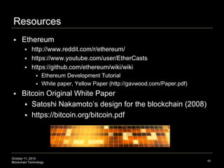 Resources 
 Ethereum 
 http://www.reddit.com/r/ethereum/ 
 https://www.youtube.com/user/EtherCasts 
 https://github.com/ethereum/wiki/wiki 
 Ethereum Development Tutorial 
 White paper, Yellow Paper (http://gavwood.com/Paper.pdf) 
 Bitcoin Original White Paper 
 Satoshi Nakamoto’s design for the blockchain (2008) 
 https://bitcoin.org/bitcoin.pdf 
October 11, 2014 
Blockchain Technology 
40 
 