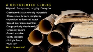 A D i s t r i b u t e d L e d g e R
Digital, Encrypted, Highly Complex
•Distributed attack virtually impossible
•Obscuration through complexity
•Impervious to focussed attack
•Spread over many machines
•Geographically distributed
•Inherently secure
•Format variable
•Vastly scaleable
•Multiple forms
•Multi-key
Yet to be cracked!
 