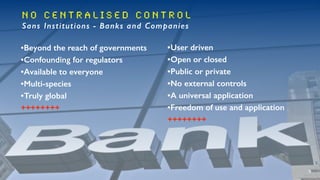 N O C e n t r a l i s e d C o n t r o l
Sans Institutions - Banks and Companies
•Beyond the reach of governments
•Confounding for regulators
•Available to everyone
•Multi-species
•Truly global
++++++++
•User driven
•Open or closed
•Public or private
•No external controls
•A universal application
•Freedom of use and application
++++++++
 