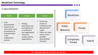 BlockChain Technology
6. Types of BlockChian
BlockChain
Public
(Bitcoins)
Private
Completely
Private
Hybrid
Public Private Hybrid
• Fully
Decentralized
• Everyone can
read, write, send
transactions to,
and participate
in the
collaborative
process.
• Writing
permissions are
centralized and
is confined to
one organization
• These are
usually used by
organizations.
• Consensus
process is
confined to pre-
defined set of
nodes
• Public can read,
hence carry a
partially
decentralized
character
*PS: I will touch upon the use cases in my next post*
 