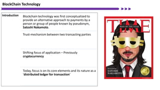 BlockChain Technology
Introduction Blockchain technology was first conceptualized to
provide an alternative approach to payments by a
person or group of people known by pseudonym,
Satoshi Nakamoto.
Trust-mechanism between two transacting parties
Shifting focus of application – Previously
cryptocurrency
Today, focus is on its core elements and its nature as a
‘distributed ledger for transaction’
 