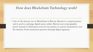 How does Blockchain Technology work?
• One of the famous use of Blockchain is Bitcoin. Bitcoin is a cryptocurrency
and is used to exchange digital assets online. Bitcoin uses cryptographic
proof instead of third-party trust for two parties to execute transactions over
the internet. Each transaction protects through digital signature
 