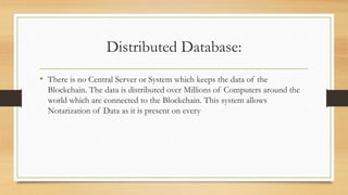 Distributed Database:
• There is no Central Server or System which keeps the data of the
Blockchain. The data is distributed over Millions of Computers around the
world which are connected to the Blockchain. This system allows
Notarization of Data as it is present on every
 