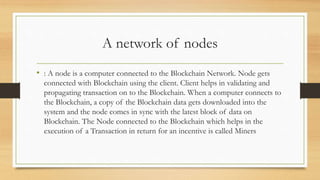 A network of nodes
• : A node is a computer connected to the Blockchain Network. Node gets
connected with Blockchain using the client. Client helps in validating and
propagating transaction on to the Blockchain. When a computer connects to
the Blockchain, a copy of the Blockchain data gets downloaded into the
system and the node comes in sync with the latest block of data on
Blockchain. The Node connected to the Blockchain which helps in the
execution of a Transaction in return for an incentive is called Miners
 