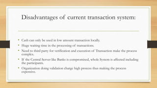 Disadvantages of current transaction system:
• Cash can only be used in low amount transaction locally.
• Huge waiting time in the processing of transactions.
• Need to third party for verification and execution of Transaction make the process
complex.
• If the Central Server like Banks is compromised, whole System is affected including
the participants.
• Organization doing validation charge high process thus making the process
expensive.
 