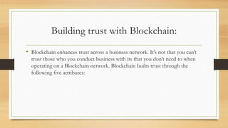 Building trust with Blockchain:
• Blockchain enhances trust across a business network. It’s not that you can’t
trust those who you conduct business with its that you don’t need to when
operating on a Blockchain network. Blockchain builts trust through the
following five attributes:
 