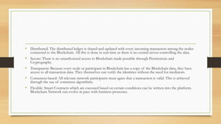 • Distributed: The distributed ledger is shared and updated with every incoming transaction among the nodes
connected to the Blockchain. All this is done in real-time as there is no central server controlling the data.
• Secure: There is no unauthorized access to Blockchain made possible through Permissions and
Cryptography.
• Transparent: Because every node or participant in Blockchain has a copy of the Blockchain data, they have
access to all transaction data. They themselves can verify the identities without the need for mediators.
• Consensus-based: All relevant network participants must agree that a transaction is valid. This is achieved
through the use of consensus algorithms.
• Flexible: Smart Contracts which are executed based on certain conditions can be written into the platform.
Blockchain Network can evolve in pace with business processes.
 