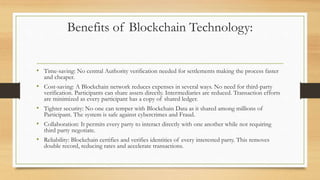 Benefits of Blockchain Technology:
• Time-saving: No central Authority verification needed for settlements making the process faster
and cheaper.
• Cost-saving: A Blockchain network reduces expenses in several ways. No need for third-party
verification. Participants can share assets directly. Intermediaries are reduced. Transaction efforts
are minimized as every participant has a copy of shared ledger.
• Tighter security: No one can temper with Blockchain Data as it shared among millions of
Participant. The system is safe against cybercrimes and Fraud.
• Collaboration: It permits every party to interact directly with one another while not requiring
third party negotiate.
• Reliability: Blockchain certifies and verifies identities of every interested party. This removes
double record, reducing rates and accelerate transactions.
 