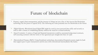 Future of blockchain
• Finance, supply chain management, and the internet of things are just a few of the sectors that blockchain
technology has the power to upend (IoT). The following are some potential uses for blockchain in the future:
• -Digital Identity: Blockchain-based digital IDs might be used to store personal data safely and securely as
well as offer a means of establishing identity without the need for a central authority.
• -Smart Contracts: A variety of legal and financial transactions could be automated using smart contracts,
self-executing contracts with the terms of the agreement put straight into lines of code.
• -Decentralized Finance (DeFi): Using blockchain technology, decentralised financial systems might be built
that support peer-to-peer transactions and do away with conventional intermediaries like banks.
 