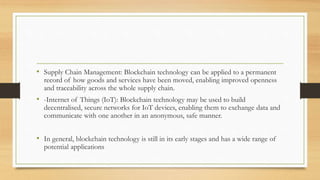 • Supply Chain Management: Blockchain technology can be applied to a permanent
record of how goods and services have been moved, enabling improved openness
and traceability across the whole supply chain.
• -Internet of Things (IoT): Blockchain technology may be used to build
decentralised, secure networks for IoT devices, enabling them to exchange data and
communicate with one another in an anonymous, safe manner.
• In general, blockchain technology is still in its early stages and has a wide range of
potential applications
 