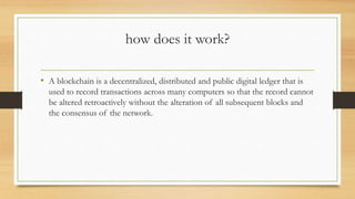 how does it work?
• A blockchain is a decentralized, distributed and public digital ledger that is
used to record transactions across many computers so that the record cannot
be altered retroactively without the alteration of all subsequent blocks and
the consensus of the network.
 
