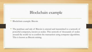 Blockchain example
• Blockchain example: Bitcoin
• The purchase and sale of Bitcoin is entered and transmitted to a network of
powerful computers, known as nodes. This network of thousands of nodes
around the world vie to confirm the transaction using computer algorithms.
This is known as Bitcoin mining.
 
