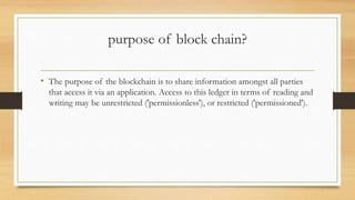 purpose of block chain?
• The purpose of the blockchain is to share information amongst all parties
that access it via an application. Access to this ledger in terms of reading and
writing may be unrestricted ('permissionless'), or restricted ('permissioned').
 