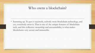 Who owns a blockchain?
• Summing up. To put it succinctly, nobody owns blockchain technology, and
yet, everybody owns it. That is one of the unique features of blockchain
tech, and this collective ownership and accountability is what makes
blockchains very secure and immutable.
 